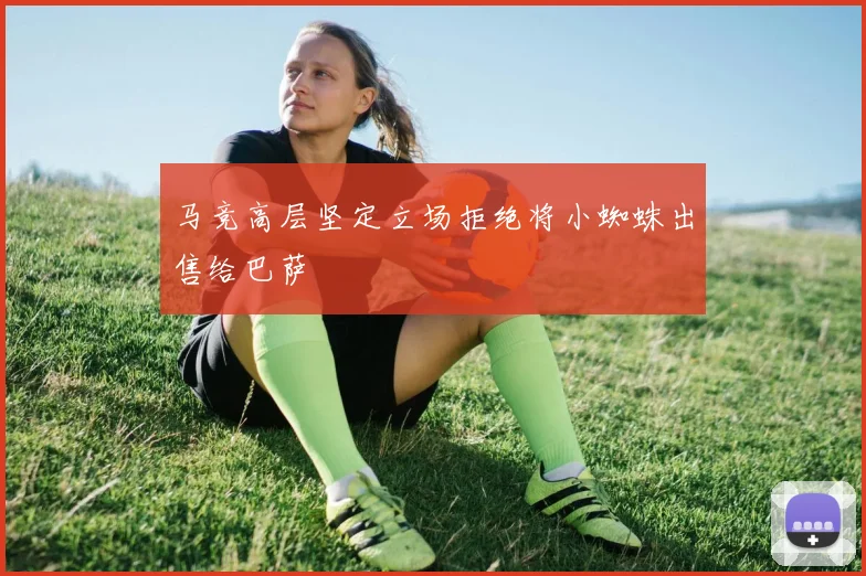 马竞高层坚定立场拒绝将小蜘蛛出售给巴萨