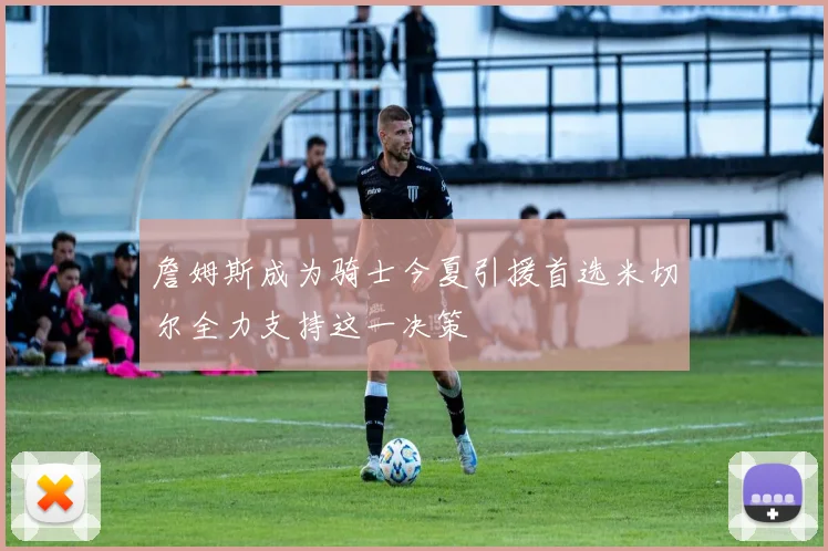 詹姆斯成为骑士今夏引援首选米切尔全力支持这一决策