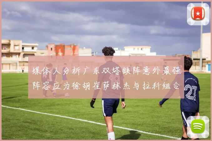 媒体人分析广东双塔缺阵意外最强阵容应为徐胡崔萨林杰与拉科组合