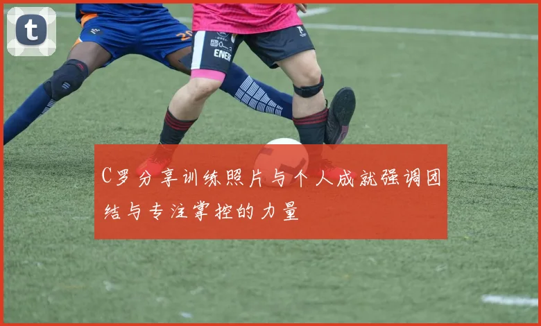 C罗分享训练照片与个人成就强调团结与专注掌控的力量