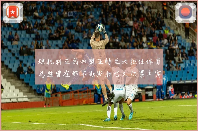 琼托利正式加盟亚特兰大担任体育总监曾在那不勒斯和尤文积累丰富经验