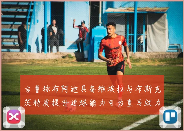 吉鲁称布阿迪具备维埃拉与布斯克茨特质提升进球能力可为皇马效力