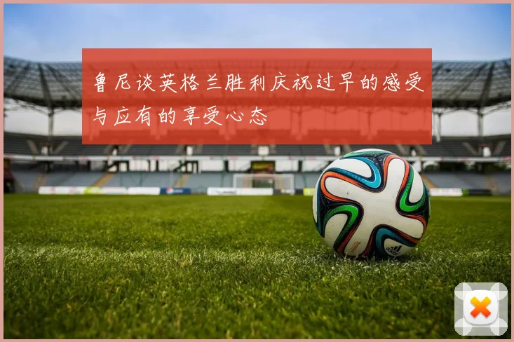 鲁尼谈英格兰胜利庆祝过早的感受与应有的享受心态