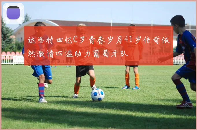 达洛特回忆C罗青春岁月41岁传奇依然激情四溢助力葡萄牙队