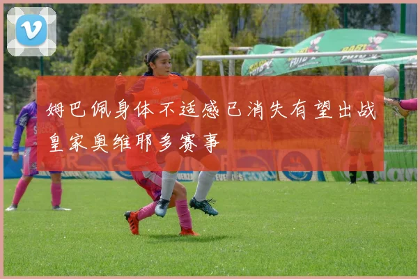 姆巴佩身体不适感已消失有望出战皇家奥维耶多赛事