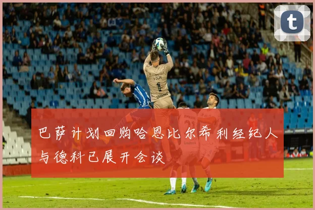 巴萨计划回购哈恩比尔希利经纪人与德科已展开会谈