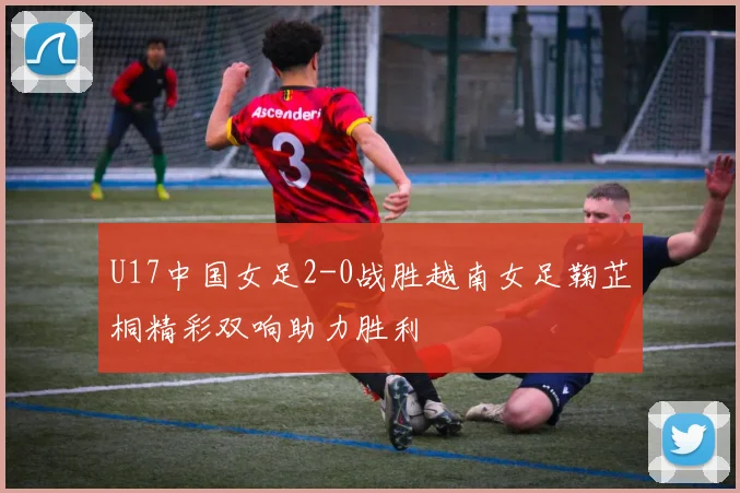 U17中国女足2-0战胜越南女足鞠芷桐精彩双响助力胜利