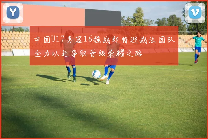 中国U17男篮16强战即将迎战法国队全力以赴争取晋级荣耀之路