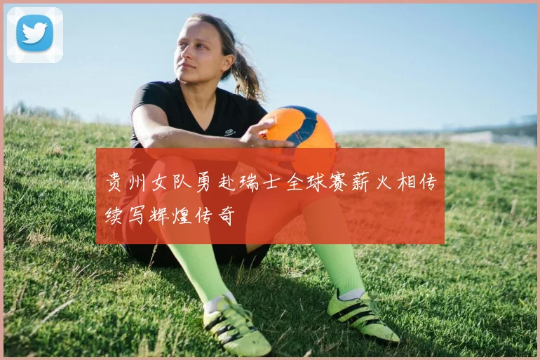 贵州女队勇赴瑞士全球赛薪火相传续写辉煌传奇