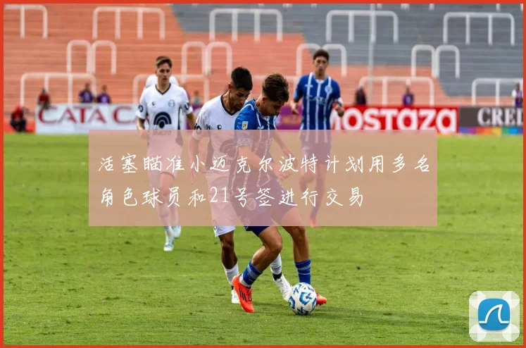 活塞瞄准小迈克尔波特计划用多名角色球员和21号签进行交易
