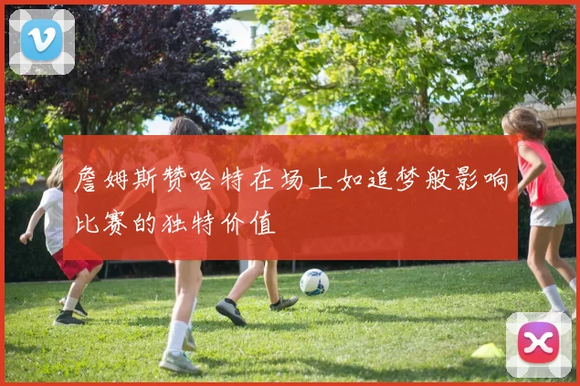詹姆斯赞哈特在场上如追梦般影响比赛的独特价值