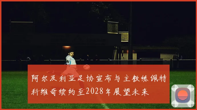 阿尔及利亚足协宣布与主教练佩特科维奇续约至2028年展望未来