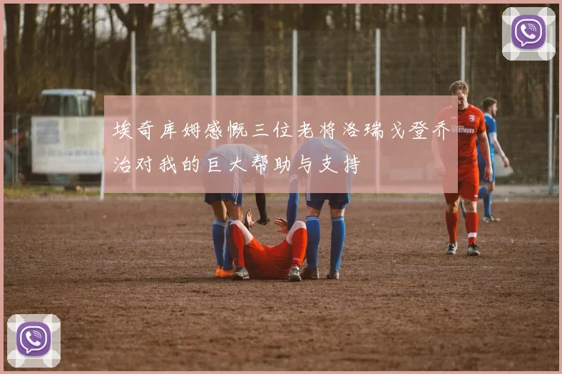 埃奇库姆感慨三位老将洛瑞戈登乔治对我的巨大帮助与支持