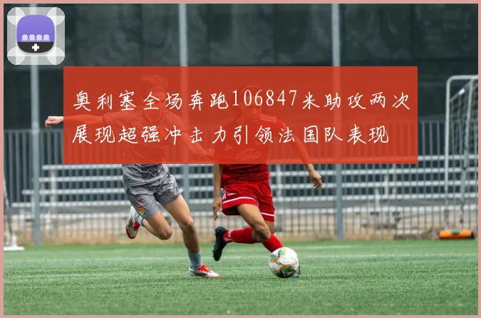奥利塞全场奔跑106847米助攻两次展现超强冲击力引领法国队表现