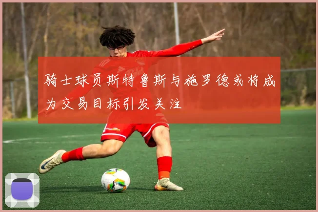 骑士球员斯特鲁斯与施罗德或将成为交易目标引发关注