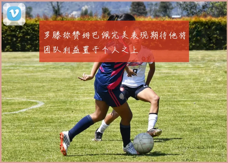 罗滕称赞姆巴佩完美表现期待他将团队利益置于个人之上