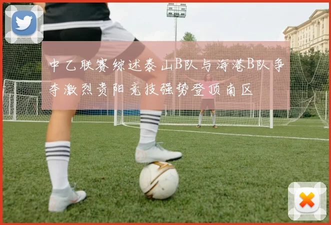 中乙联赛综述泰山B队与海港B队争夺激烈贵阳竞技强势登顶南区