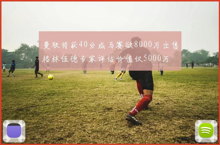 曼联将获40分成马赛欲8000万出售格林伍德专家评估价值仅5000万
