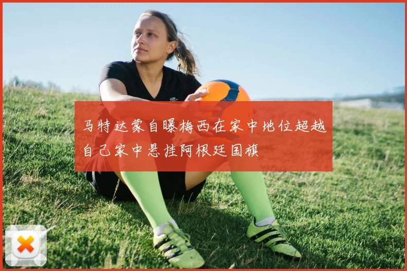 马特达蒙自曝梅西在家中地位超越自己家中悬挂阿根廷国旗