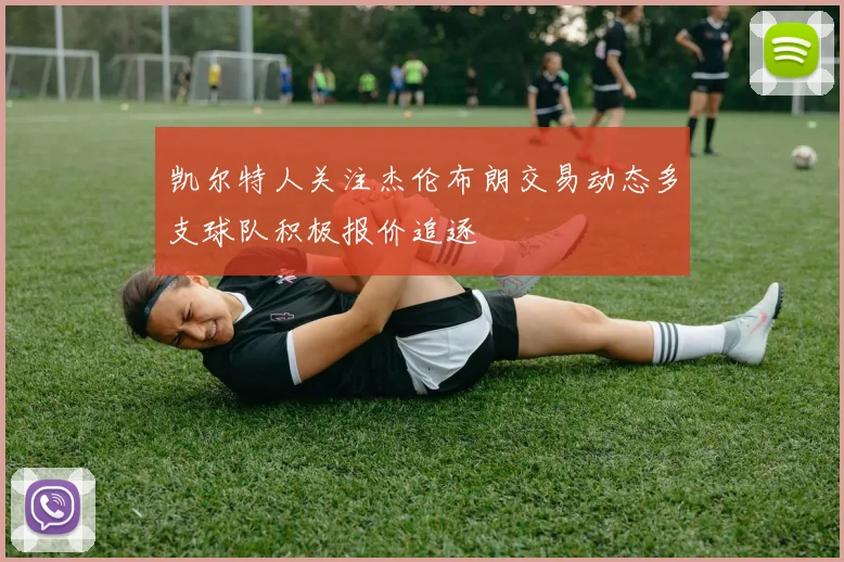 凯尔特人关注杰伦布朗交易动态多支球队积极报价追逐