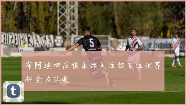 布阿迪回应俱乐部关注称专注世界杯全力以赴