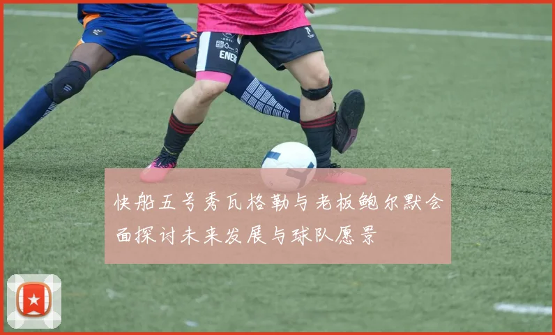 快船五号秀瓦格勒与老板鲍尔默会面探讨未来发展与球队愿景