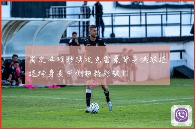 周定洋巧妙助攻克雷桑背身挑球连连转身凌空侧钩精彩破门