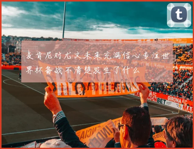 麦肯尼对尤文未来充满信心专注世界杯备战不清楚发生了什么
