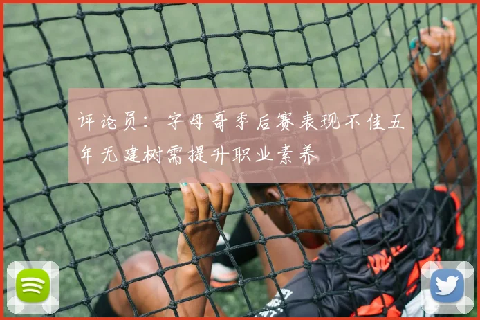 评论员：字母哥季后赛表现不佳五年无建树需提升职业素养
