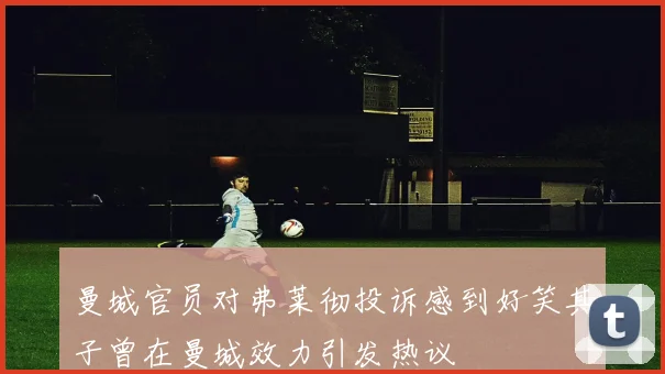 曼城官员对弗莱彻投诉感到好笑其子曾在曼城效力引发热议