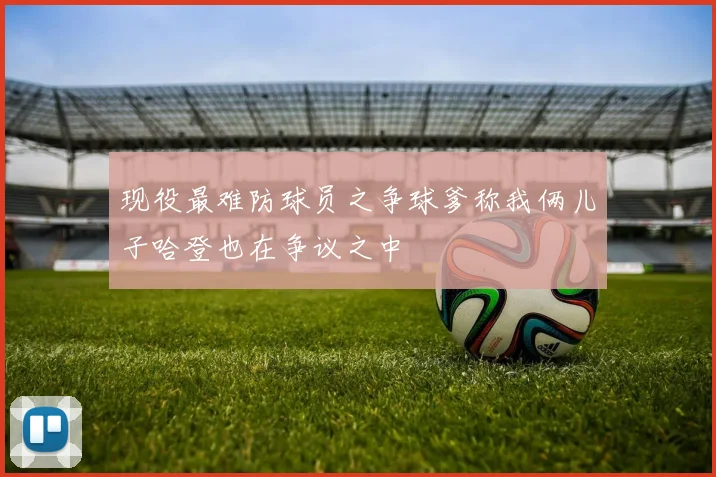 现役最难防球员之争球爹称我俩儿子哈登也在争议之中