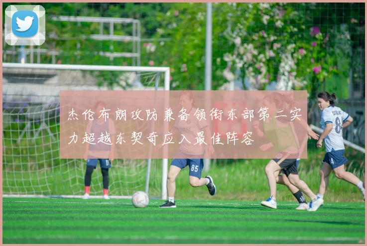 杰伦布朗攻防兼备领衔东部第二实力超越东契奇应入最佳阵容