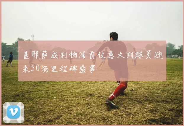 基耶萨成利物浦首位意大利球员迎来50场里程碑盛事