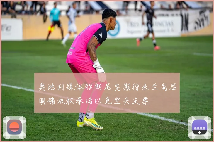 奥地利媒体称朗尼克期待米兰高层明确放权承诺以免空头支票